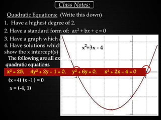 Quadratic Equations: (Write this down)
Class Notes:
1. Have a highest degree of 2.
2. Have a standard form of: ax2 + bx + c = 0
3. Have a graph which always results in a parabola.
4. Have solutions which
show the x intercept(s)
Solve: x2 + 3x - 4 = 0
(x ) (x ) = 0+ -4 1
x = (-4, 1)
x2 = 25, 4y2 + 2y - 1 = 0, y2 + 6y = 0, x2 + 2x - 4 = 0
The following are all examples of
quadratic equations:
 