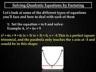 Solving Quadratic Equations by Factoring
Let's look at some of the different types of equations
you'll face and how to deal with each of them
1: Set the equation = to 0 and solve:
Example A. x2 + 6x + 9
x2 + 6x + 9 = 0; (x + 3) (x + 3) = 0, x = -3.This is a perfect square
trinomial, and the parabola only touches the x axis at -3 and
would be in this shape:
-3
 