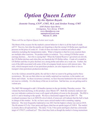 Option Queen Letter
By the Option Royals
Jeanette Young, CFP®
, CMT, M.S. and Jordan Young, CMT
4305 Pointe Gate Drive
Livingston, New Jersey 07039
www.OptnQueen.com
optnqueen@aol.com
March 27, 2016
There will be no Option Queen Letter next week.
The thrust of the excuses for the market's current behavior is that it is all the fault of crude
oil!!!!! Nice try, but what the pundits are forgetting is that the strong US Dollar puts significant
pressure on the price of crude oil. Crude oil does not trade in isolation and affects other
industries including the transportation index. What is forgotten is that for every reaction there
are multiple other reactions. No product trades in isolation. Yes, a strong US Dollar causes
earnings declines…..but who is saying that? When the Federal Reserve’s governors are dovish,
the US Dollar declines and when they are hawkish the US Dollar rallies. Crude oil is traded in
US Dollars and thus its price declines on a strong dollar and rallies on a weak one. Further, the
cost of the debt associated with some of the oil company bonds moves with interest rates. The
rails, which transport much of our petroleum products, are also impacted as there is less to
transport when petroleum production declines.
As to the violence around the globe, the sad fact is that we seem to be getting used to these
occurrences. We can see that when we are totally surprised our reactions, in the market, are
fierce and violent. As these occurrence continue, we have become hardened to the terror and do
not react as violently. It is the decay of the arc in real time. Sad but true, we are getting used to
violent acts.
The S&P 500 managed to add 1.50 handles (points) in the pre-holiday Thursday session. The
volume has been declining, in this product, since March 10th
. Both the stochastic indicator and
our own indicator continue to issue a sell-signal with plenty of room to the downside. The RSI is
at 63.11 and is bending to the upside. We have a horizontal support line at 2007.75. The
overhead resistance line is at 2050.50 a level which, if removed, will indicate that the bull is back
in charge of this market. So far, we have seen a mixed market with a rounding, topping
behavior. The most frequently traded price was 2021 but the highest volume was seen at 2018.
The 60 minute 0.2% by 3-box point and figure chart has an upside target of 2109.8. The market
is clearly above all uptrend lines. The daily 1% by 3-box point and figure chart has a downside
target of 1530.57, confused yet? This chart does look as though the market is losing momentum
 