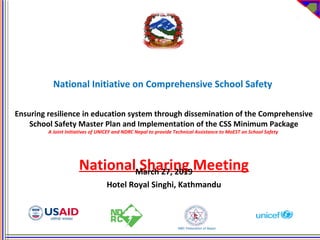 National Initiative on Comprehensive School Safety
Ensuring resilience in education system through dissemination of the Comprehensive
School Safety Master Plan and Implementation of the CSS Minimum Package
A Joint Initiatives of UNICEF and NDRC Nepal to provide Technical Assistance to MoEST on School Safety
National Sharing MeetingMarch 27, 2019
Hotel Royal Singhi, Kathmandu
 