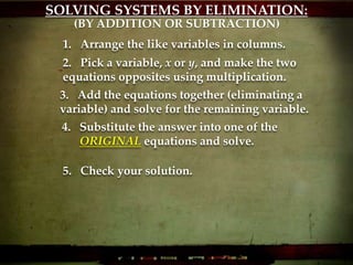 SOLVING SYSTEMS BY ELIMINATION:
1. Arrange the like variables in columns.
2. Pick a variable, x or y, and make the two
equations opposites using multiplication.
3. Add the equations together (eliminating a
variable) and solve for the remaining variable.
4. Substitute the answer into one of the
ORIGINAL equations and solve.
5. Check your solution.
(BY ADDITION OR SUBTRACTION)
 