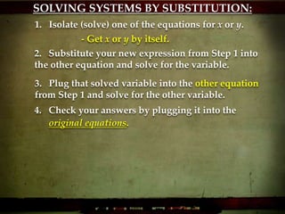 SOLVING SYSTEMS BY SUBSTITUTION:
1. Isolate (solve) one of the equations for x or y.
2. Substitute your new expression from Step 1 into
the other equation and solve for the variable.
3. Plug that solved variable into the other equation
from Step 1 and solve for the other variable.
4. Check your answers by plugging it into the
original equations.
- Get x or y by itself.
 