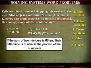 SOLVING SYSTEMS WORD PROBLEMS:
Kelly went back-to-school shopping this weekend. She
spent $160 on jeans and shirts. She bought a total of
12 items, with jeans costing $16 and shirts costing $12.
How many jeans and shirts did she buy?
1. Mark
the text.
2. Label
variables.
j = jeans
s = shirts
3. Create
equations.
16j + 12s = 160
What’s the 2nd equation?j + s = 12
4. Solve.
5. Check.
 