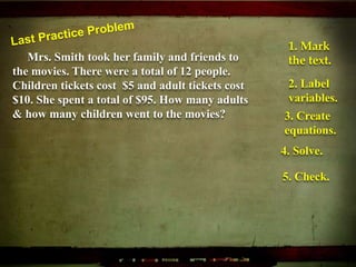 Mrs. Smith took her family and friends to
the movies. There were a total of 12 people.
Children tickets cost $5 and adult tickets cost
$10. She spent a total of $95. How many adults
& how many children went to the movies?
1. Mark
the text.
2. Label
variables.
3. Create
equations.
4. Solve.
5. Check.
 