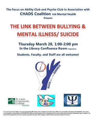 The Focus on Ability Club and Psyche Club in Association with
CHADS Coalition FOR Mental Health
Present
Thursday March 28, 1:00-2:00 pm
In the Library Confluence Room (Upstairs)
Students, Faculty, and Staff are all welcome!
St. LouisCommunity College isan equal opportunity/affirmative action institutionand makesevery effort to accommodate individualswith disabilities. Ifyou have
accommodation needs, pleasecall 314-984-7673 within twoworking daysofthe scheduled event to request needs. Documentation ofdisability may be required. The
viewsofthisorganization do not necessarily represent the viewsofthe college, itsadministration, faculty or Board ofTrustees.
 