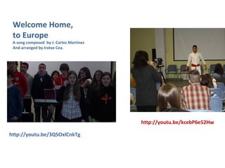 http://youtu.be/3QSOxlCnkTg
Welcome Home,
to Europe
A song composed by J. Carlos Martínez
And arranged by Iratxe Cea.
http://youtu.be/kcebP6e52Hw
 