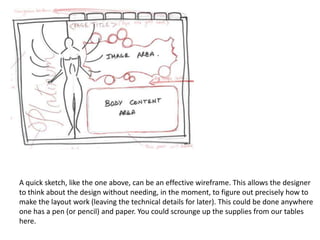 A quick sketch, like the one above, can be an effective wireframe. This allows the designer to think about the design without needing, in the moment, to figure out precisely how to make the layout work (leaving the technical details for later). This could be done anywhere one has a pen (or pencil) and paper. You could scrounge up the supplies from our tables here. 