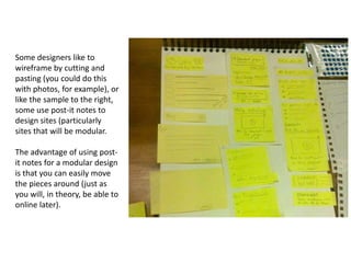 Some designers like to wireframe by cutting and pasting (you could do this with photos, for example), or like the sample to the right, some use post-it notes to design sites (particularly sites that will be modular. The advantage of using post-it notes for a modular design is that you can easily move the pieces around (just as you will, in theory, be able to online later). 