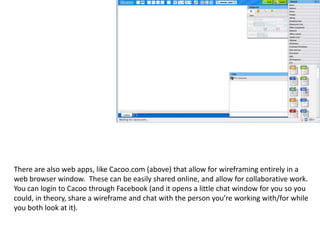 There are also web apps, like Cacoo.com (above) that allow for wireframing entirely in a web browser window.  These can be easily shared online, and allow for collaborative work. You can login to Cacoo through Facebook (and it opens a little chat window for you so you could, in theory, share a wireframe and chat with the person you’re working with/for while you both look at it). 