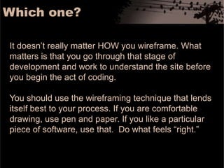 Which one? It doesn’t really matter HOW you wireframe. What matters is that you go through that stage of development and work to understand the site before you begin the act of coding. You should use the wireframing technique that lends itself best to your process. If you are comfortable drawing, use pen and paper. If you like a particular piece of software, use that.  Do what feels “right.” 