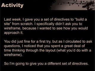 ActivityLast week, I gave you a set of directives to “build a site” from scratch. I specifically didn’t ask you to wireframe, because I wanted to see how you would approach it. You did just fine for a first try, but as I circulated to ask questions, I noticed that you spent a great deal of time thinking through the layout (what you’d do with a wireframe). So I’m going to give you a different set of directives. 