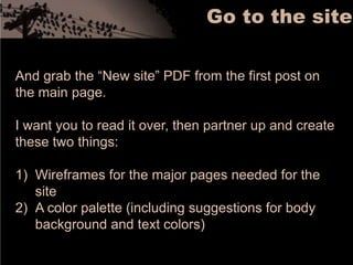 Go to the siteAnd grab the “New site” PDF from the first post on the main page. I want you to read it over, then partner up and create these two things: Wireframes for the major pages needed for the siteA color palette (including suggestions for body background and text colors)
