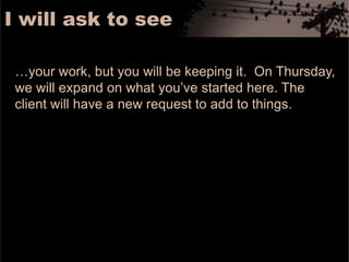 I will ask to see…your work, but you will be keeping it.  On Thursday, we will expand on what you’ve started here. The client will have a new request to add to things. 