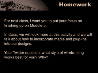 HomeworkFor next class, I want you to put your focus on finishing up on Module 5. In class, we will look more at this activity and we will talk about how to incorporate media and plug-ins into our designs.Your Twitter question: what style of wireframing works best for you? Why? 