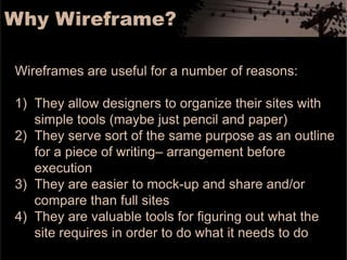 Why Wireframe?Wireframes are useful for a number of reasons:They allow designers to organize their sites with simple tools (maybe just pencil and paper)They serve sort of the same purpose as an outline for a piece of writing– arrangement before executionThey are easier to mock-up and share and/or compare than full sitesThey are valuable tools for figuring out what the site requires in order to do what it needs to do