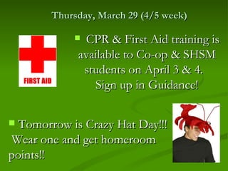 Thursday, March 29 (4/5 week)

             CPR & First Aid training is
             available to Co-op & SHSM
              students on April 3 & 4.
                Sign up in Guidance!

 Tomorrow is Crazy Hat Day!!!
Wear one and get homeroom
points!!
 