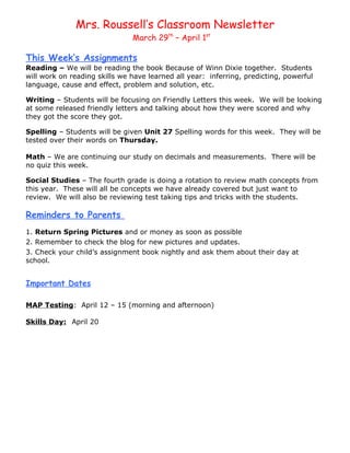 Mrs. Roussell’s Classroom Newsletter
                               March 29th – April 1st

This Week’s Assignments
Reading – We will be reading the book Because of Winn Dixie together. Students
will work on reading skills we have learned all year: inferring, predicting, powerful
language, cause and effect, problem and solution, etc.

Writing – Students will be focusing on Friendly Letters this week. We will be looking
at some released friendly letters and talking about how they were scored and why
they got the score they got.

Spelling – Students will be given Unit 27 Spelling words for this week. They will be
tested over their words on Thursday.

Math – We are continuing our study on decimals and measurements. There will be
no quiz this week.

Social Studies – The fourth grade is doing a rotation to review math concepts from
this year. These will all be concepts we have already covered but just want to
review. We will also be reviewing test taking tips and tricks with the students.

Reminders to Parents
1. Return Spring Pictures and or money as soon as possible
2. Remember to check the blog for new pictures and updates.
3. Check your child’s assignment book nightly and ask them about their day at
school.


Important Dates

MAP Testing: April 12 – 15 (morning and afternoon)

Skills Day: April 20
 