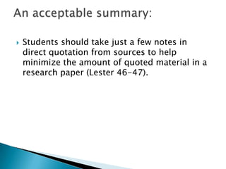 Students should take just a few notes in direct quotation from sources to help minimize the amount of quoted material in a research paper (Lester 46-47).An acceptable summary: