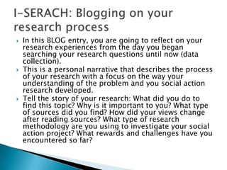 In this BLOG entry, you are going to reflect on your research experiences from the day you began searching your research questions until now (data collection).This is a personal narrative that describes the process of your research with a focus on the way your understanding of the problem and you social action research developed.Tell the story of your research: What did you do to find this topic? Why is it important to you? What type of sources did you find? How did your views change after reading sources? What type of research methodology are you using to investigate your social action project? What rewards and challenges have you encountered so far?I-SERACH: Blogging on your research process