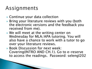 Continue your data collectionBring your literature reviews with you (both the electronic versions and the feedback you received from me).We will meet at the writing center on Wednesday for MLA/APA tutoring. You will also have a chance to work with a tutor to go over your literature reviews.Book Discussion for next week: Covering(INTRO AND CH.1). Go to e-reserve to access the readings.  Password: selengl202Assignments