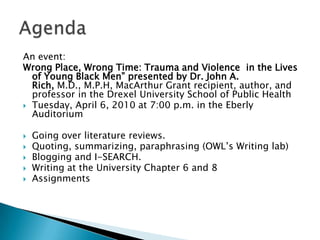 An event:Wrong Place, Wrong Time: Trauma and Violence in the Lives of Young Black Men”presented by Dr. John A. Rich, M.D., M.P.H, MacArthur Grant recipient, author, and professor in the Drexel University School of Public HealthTuesday, April 6, 2010 at 7:00 p.m. in the Eberly AuditoriumGoing over literature reviews.Quoting, summarizing, paraphrasing (OWL’s Writing lab)Blogging and I-SEARCH.Writing at the University Chapter 6 and 8AssignmentsAgenda