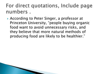 According to Peter Singer, a professor at Princeton University, “people buying organic food want to avoid unnecessary risks, and they believe that more natural methods of producing food are likely to be healthier.”For direct quotations, Include page numbers .