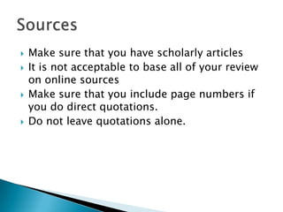Make sure that you have scholarly articlesIt is not acceptable to base all of your review on online sourcesMake sure that you include page numbers if you do direct quotations.Do not leave quotations alone.Sources