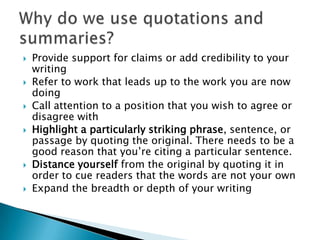 Provide support for claims or add credibility to your writing Refer to work that leads up to the work you are now doing Call attention to a position that you wish to agree or disagree with Highlight a particularly striking phrase, sentence, or passage by quoting the original. There needs to be a good reason that you’re citing a particular sentence.Distance yourself from the original by quoting it in order to cue readers that the words are not your own Expand the breadth or depth of your writing Why do we use quotations and summaries?