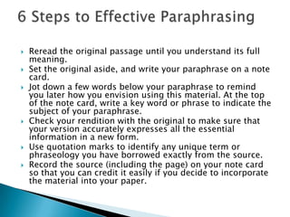 Reread the original passage until you understand its full meaning. Set the original aside, and write your paraphrase on a note card. Jot down a few words below your paraphrase to remind you later how you envision using this material. At the top of the note card, write a key word or phrase to indicate the subject of your paraphrase. Check your rendition with the original to make sure that your version accurately expresses all the essential information in a new form. Use quotation marks to identify any unique term or phraseology you have borrowed exactly from the source. Record the source (including the page) on your note card so that you can credit it easily if you decide to incorporate the material into your paper. 6 Steps to Effective Paraphrasing