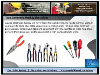 Tools Commonly Used By Electricians
A good electrician Sydney will never leave his tools behind. He needs them for work. If
you forget to bring your tools, you are no electrician at all. For blue collar electrical
professionals, certain work tools and equipment are very essential as these help them
perform their jobs easier and to accomplish a high standard safety work.




  Electrician Sydney | Electrician North Sydney | Commercial Electrician Sydney
 