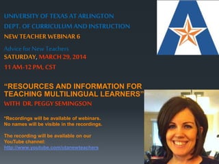 UNIVERSITY OF TEXAS AT ARLINGTON 
DEPT. OF CURRICULUM AND INSTRUCTION 
NEW TEACHER WEBINAR 6 
Advice for New Teachers 
SATURDAY, MARCH 29, 2014 
11 AM-12 PM, CST 
“RESOURCES AND INFORMATION FOR 
TEACHING MULTILINGUAL LEARNERS” 
WITH DR. PEGGY SEMINGSON 
*Recordings will be available of webinars. 
No names will be visible in the recordings. 
The recording will be available on our 
YouTube channel: 
http://www.youtube.com/utanewteachers 
 