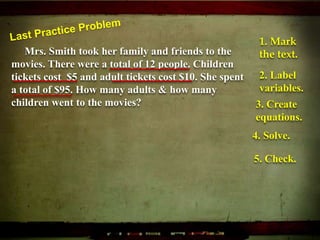 Mrs. Smith took her family and friends to the
movies. There were a total of 12 people. Children
tickets cost $5 and adult tickets cost $10. She spent
a total of $95. How many adults & how many
children went to the movies?
1. Mark
the text.
2. Label
variables.
3. Create
equations.
4. Solve.
5. Check.