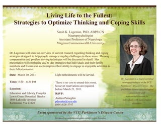 Living Life to the Fullest:
   Strategies to Optimize Thinking and Coping Skills
                                          Sarah K. Lageman, PhD, ABPP-CN
                                                  Neuropsychologist
                                           Assistant Professor of Neurology
                                          Virginia Commonwealth University


Dr. Lageman will share an overview of current research regarding thinking and coping
strategies designed to help people manage everyday challenges in these areas. Memory
compensation and problem solving techniques will be discussed in detail. Her
presentation will emphasize day-to-day strategies that individuals and their family
members and friends can use to improve their ability to engage in enjoyable activities to
their fullest potential.
Date: March 30, 2011                    Light refreshments will be served.
                                                                                                      Dr. Lageman is a board-certified
Time: 5:30 – 6:30 PM                    There is no cost to attend this event,                          neuropsychologist at the VCU
                                        however reservations are required                             Parkinson’s Disease Center. She
Location:                               before March 21, 2011.                                        specializes in neuropsychological
Education and Library Complex           RSVP:                                                                  assessment and
Lewis Ginter Botanical Garden                                                                              neurorehabilitation for
                                        Andrea Perseghin
1800 Lakeside Avenue                                                                                    individuals with neurological
                                        pdcenter@vcu.edu
Richmond, VA 23228                                                                                                 disorders.
                                        (804) 828-3747

                        Event sponsored by the VCU Parkinson’s Disease Center
                                        For special accommodations, please contact Andrea Perseghin
 