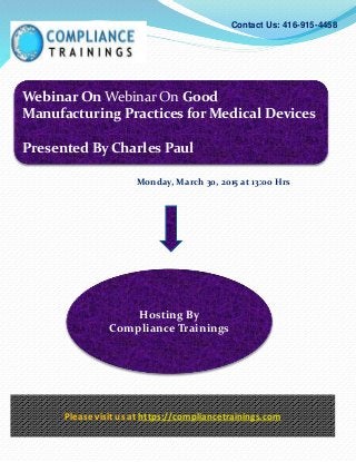Webinar On Webinar On Good
Manufacturing Practices for Medical Devices
Presented By Charles Paul
Contact Us: 416-915-4458
Hosting By
Compliance Trainings
Please visit us at https://compliancetrainings.com
Monday, March 30, 2015 at 13:00 Hrs
 
