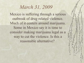 March 31, 2009  Mexico is suffering through a serious outbreak of drug related violence. Much of it centers around marijuana. Some in Mexico say it is time to consider making marijuana legal as a way to cut the violence. Is this a reasonable alternative?  
