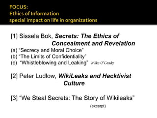 [1] Sissela Bok, Secrets: The Ethics of
Concealment and Revelation
(a) “Secrecy and Moral Choice”
(b) “The Limits of Confidentiality”
(c) “Whistleblowing and Leaking” Mike O’Grady
[2] Peter Ludlow, WikiLeaks and Hacktivist
Culture
[3] “We Steal Secrets: The Story of Wikileaks”
(excerpt)
 