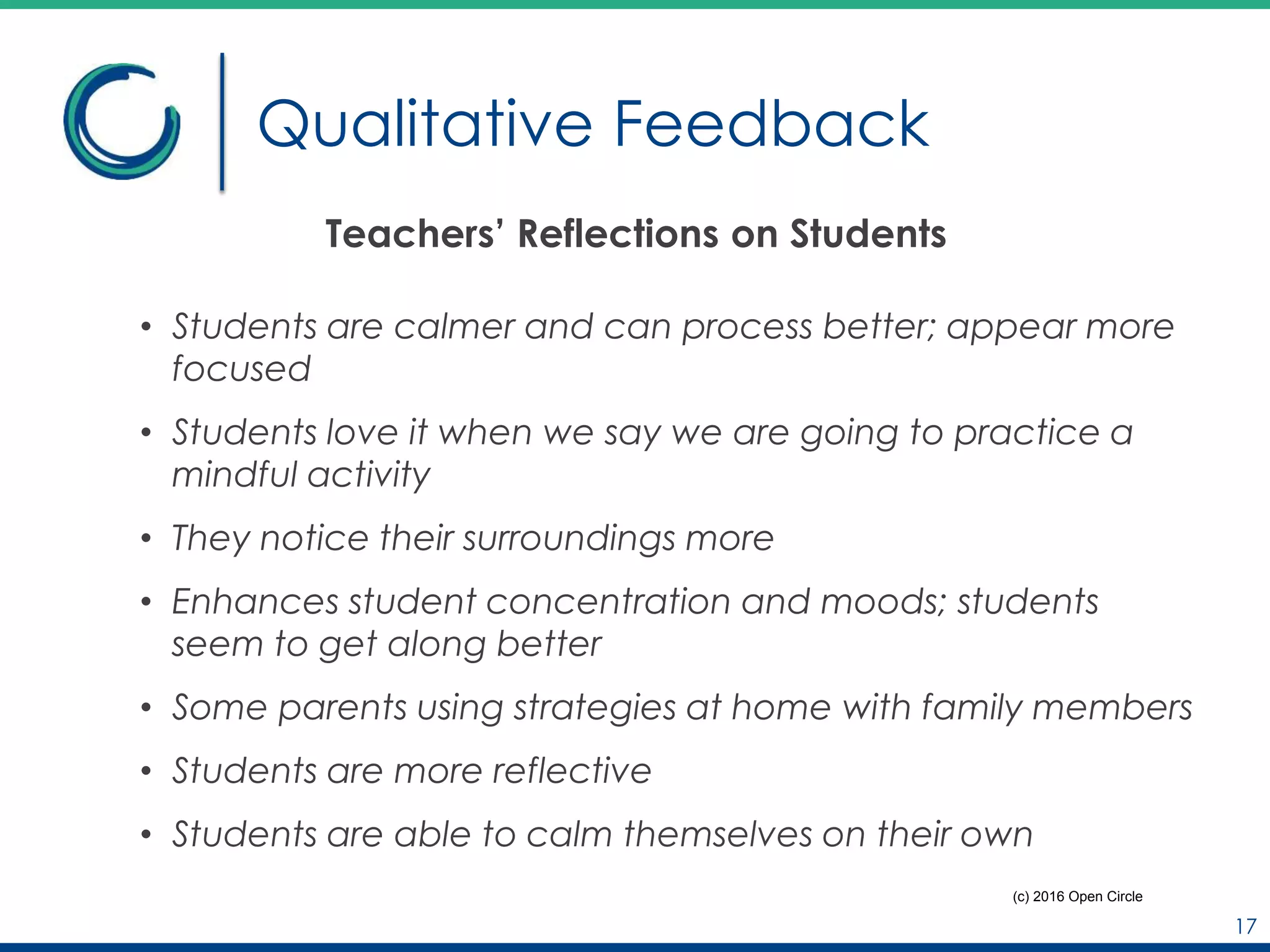 Qualitative Feedback
Teachers’ Reflections on Students
• Students are calmer and can process better; appear more
focused
• Students love it when we say we are going to practice a
mindful activity
• They notice their surroundings more
• Enhances student concentration and moods; students
seem to get along better
• Some parents using strategies at home with family members
• Students are more reflective
• Students are able to calm themselves on their own
17
(c) 2016 Open Circle
 