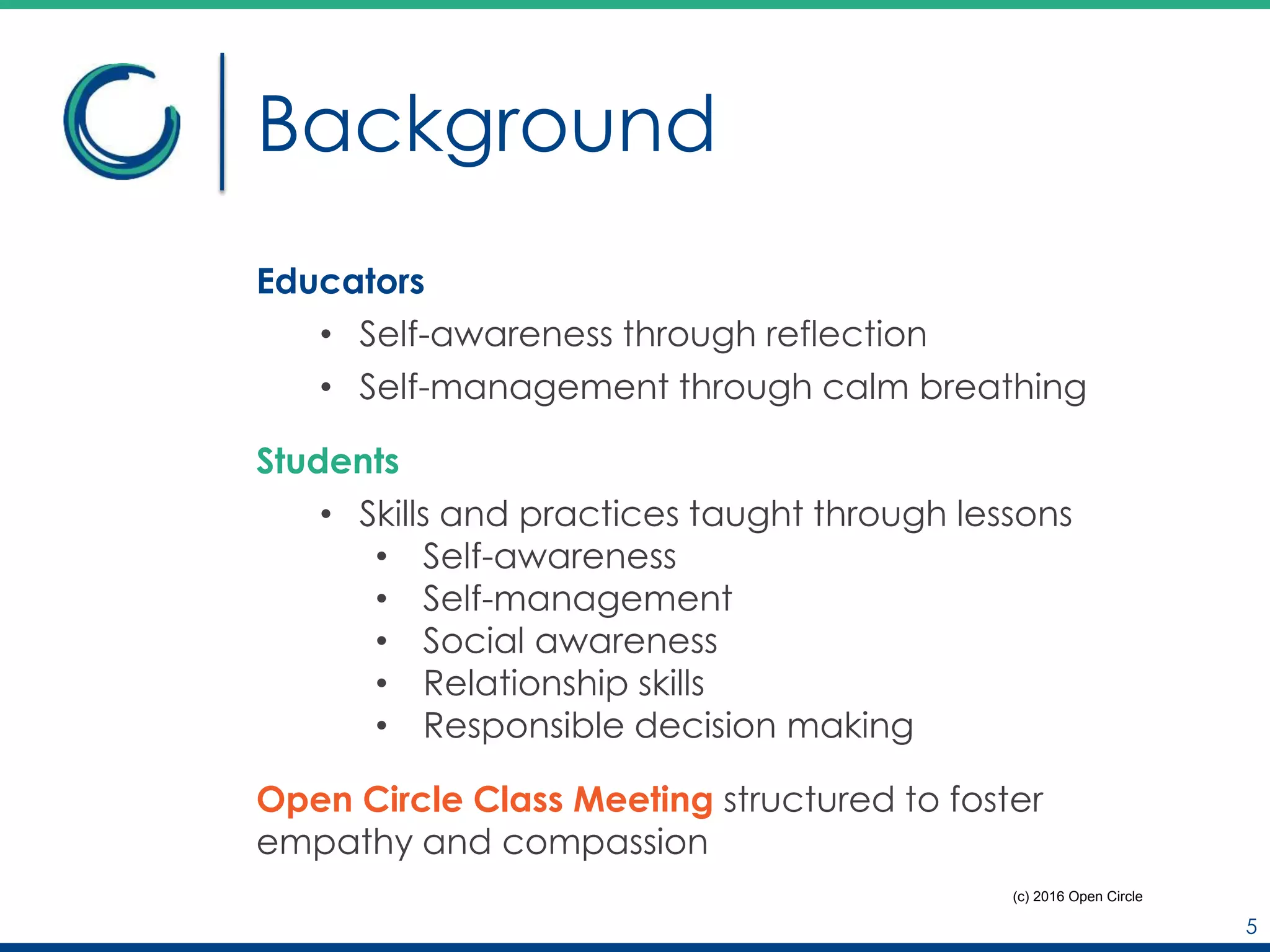 Background
Educators
• Self-awareness through reflection
• Self-management through calm breathing
Students
• Skills and practices taught through lessons
• Self-awareness
• Self-management
• Social awareness
• Relationship skills
• Responsible decision making
Open Circle Class Meeting structured to foster
empathy and compassion
5
(c) 2016 Open Circle
 