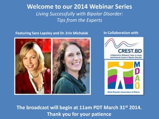 Welcome to our 2014 Webinar Series
Living Successfully with Bipolar Disorder:
Tips from the Experts
The broadcast will begin at 11am PDT March 31st 2014.
Thank you for your patience
Featuring Sara Lapsley and Dr. Erin Michalak In Collaboration with
 