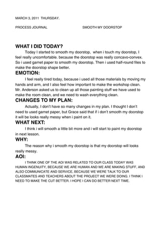 MARCH 3, 2011 THURSDAY.

PROCESS JOURNAL                          SMOOTH MY DOORSTOP




WHAT I DID TODAY?
       Today I started to smooth my doorstop, when i touch my doorstop, I
feel really uncomfortable. because the doorstop was really concavo-convex.
So i used garnet paper to smooth my doorstop. Then i used half-round files to
make the doorstop shape better.
EMOTION:

  I feel really tired today, because i used all those materials by moving my
hands and arm, and I also feel how important to make the workshop clean.
Mr. Anderson asked us to clean up all those painting stuff we have used to
make the room clean, and we need to wash everything clean.
CHANGES TO MY PLAN:

  Actually, I don’t have so many changes in my plan. I thought I don’t
need to used garnet paper, but Grace said that if i don’t smooth my doorstop
it will be looks really messy when i paint on it.
WHAT NEXT:

 I think i will smooth a little bit more and i will start to paint my doorstop
in next lesson.
WHY:

  The reason why i smooth my doorstop is that my doorstop will looks
really messy.
AOI:
     I THINK ONE OF THE AOI WAS RELATED TO OUR CLASS TODAY WAS
HUMAN INGENUITY, BECAUSE WE ARE HUMAN AND WE ARE MAKING STUFF, AND
ALSO COMMUNICATE AND SERVICE, BECAUSE WE WERE TALK TO OUR
CLASSMATES AND TEACHERS ABOUT THE PROJECT WE WERE DOING. I THINK I
NEED TO MAKE THE CUT BETTER. I HOPE I CAN DO BETTER NEXT TIME.
 
