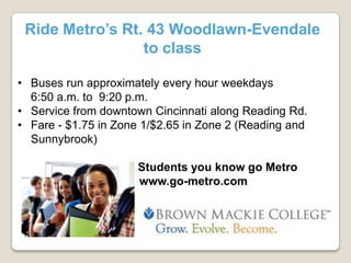 Ride Metro’s Rt. 43 Woodlawn-Evendale
to class
• Buses run approximately every hour weekdays
6:50 a.m. to 9:20 p.m.
• Service from downtown Cincinnati along Reading Rd.
• Fare - $1.75 in Zone 1/$2.65 in Zone 2 (Reading and
Sunnybrook)
Students you know go Metro
www.go-metro.com

 