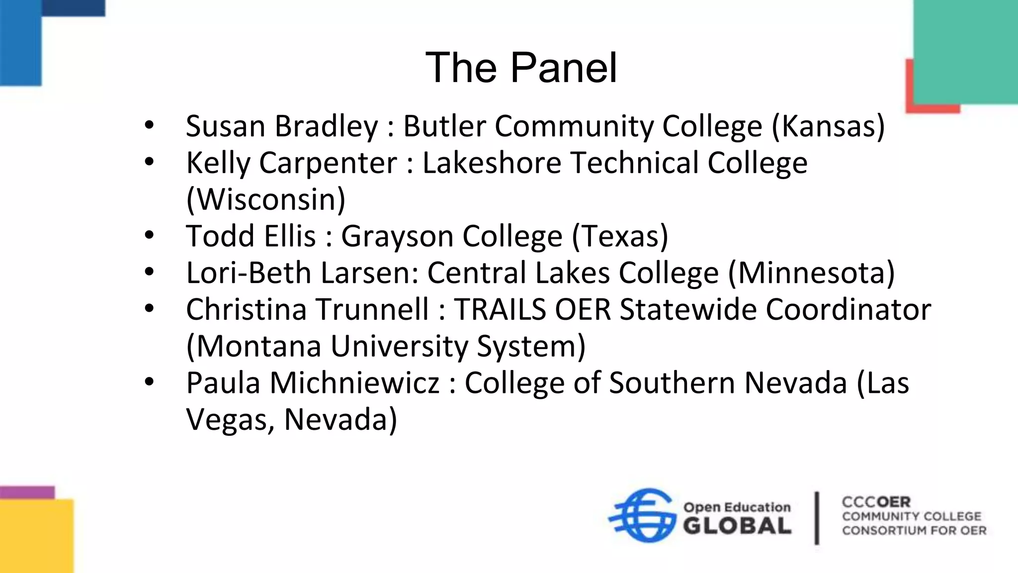 • Susan Bradley : Butler Community College (Kansas)
• Kelly Carpenter : Lakeshore Technical College
(Wisconsin)
• Todd Ellis : Grayson College (Texas)
• Lori-Beth Larsen: Central Lakes College (Minnesota)
• Christina Trunnell : TRAILS OER Statewide Coordinator
(Montana University System)
• Paula Michniewicz : College of Southern Nevada (Las
Vegas, Nevada)
The Panel
 