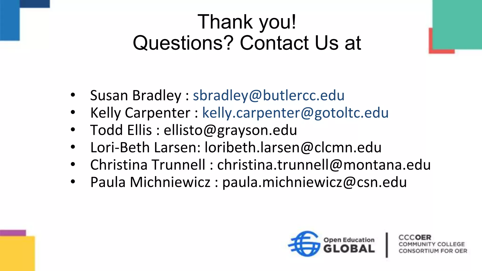 • Susan Bradley : sbradley@butlercc.edu
• Kelly Carpenter : kelly.carpenter@gotoltc.edu
• Todd Ellis : ellisto@grayson.edu
• Lori-Beth Larsen: loribeth.larsen@clcmn.edu
• Christina Trunnell : christina.trunnell@montana.edu
• Paula Michniewicz : paula.michniewicz@csn.edu
Thank you!
Questions? Contact Us at
 