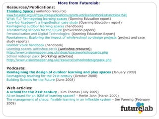 More from Futurelab : Resources/Publications: Thinking Space   (workshop resource)  www.futurelab.org.uk/resources/publications-reports-articles/handbooks/Handbook1570 What if..? Reimagining learning spaces   (Opening Education report) 'Live-lab Academy': a hypothetical case study  (Opening Education report) Reimagining outdoor learning spaces  (handbook) Transforming schools for the future  (provocation papers) Personalisation and Digital Technologies : (Opening Education Report) Fountaineers: Exploring the impact of whole-school co-design projects  (project and case study reports) Learner Voice handbook  (handbook) Learning spaces workshop cards  (workshop resource): http://www.visionmapper.org.uk/ideas/spaceworkshopcards.php School redesign pack  (workshop activities) http://www.visionmapper.org.uk/resource/schoolredesignpack.php   Podcasts: Reimagining the design of outdoor learning and play spaces  (January 2009) Reimagining teaching for the 21st century  (October 2008) Building Schools for the Future  (June 2008) Web articles: A school for the 21st century  - Kim Thomas (July 2009) All on board for an IKEA of learning spaces?  - Merlin John (March 2009) The management of chaos: flexible learning in an inflexible system  - Jim Fanning (February 2009) 