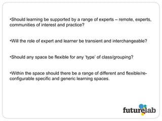 Should learning be supported by a range of experts – remote, experts, communities of interest and practice? Will the role of expert and learner be transient and interchangeable?  Should any space be flexible for any ‘type’ of class/grouping?  Within the space should there be a range of different and flexible/re-configurable specific and generic learning spaces.  
