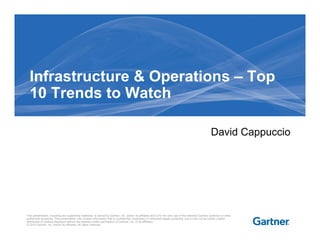 Infrastructure & Operations – Top
  10 Trends to Watch

                                                                                                                                                       David Cappuccio




This presentation, including any supporting materials, is owned by Gartner, Inc. and/or its affiliates and is for the sole use of the intended Gartner audience or other
authorized recipients. This presentation may contain information that is confidential, proprietary or otherwise legally protected, and it may not be further copied,
distributed or publicly displayed without the express written permission of Gartner, Inc. or its affiliates.
© 2010 Gartner, Inc. and/or its affiliates. All rights reserved.
 