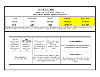 TARGET SKILL: /oo/ Sound Spelled “u_e”
                                        HIGHLIGHTED WORDS: High Frequency Words

         tune                    include                       used                         eleven                fourteen
         truce                     flute                      amuse                         twelve                 fifteen
          rule                     tube                        fuse                        thirteen                sixteen
Spend some time practicing the words you spelled incorrectly on Monday’s pre-test. On Friday, we will have a dictation test that
includes all of the words. Below are some fun ways for you to practice your spelling words for the week.




        Type the           GET
      words on the      PHYSICAL!         Write out the        Write each word                    WORD SEARCH:
       computer.        Jump rope             words.           in special letters
      Use different      while you       Underline all of          (bubbly,
                                                                                        http://puzzlemaker.discoveryeducation.
       fonts, font       spell the       the vowels in a        squiggly, block,
      size, colors,      words out       different color.             etc)                  com/WordSearchSetupForm.asp
          etc.             loud.


                                                                                                  WORD JUMBLE:
                                          First, dot out a letter of the word. Next,
              Phone Spelling            trace the letter. Keep doing it until you are
                                                                                          Scramble your words and write the
            See attached sheet          finished with the whole word. Repeat with
                                                                                        correct spelling next to each scrambled
                                                 all spelling words on your list.
                                                                                                          word.
 