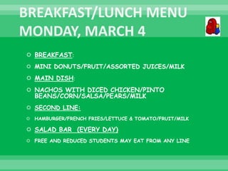  BREAKFAST:
 MINI DONUTS/FRUIT/ASSORTED JUICES/MILK
 MAIN DISH:
 NACHOS WITH DICED CHICKEN/PINTO
BEANS/CORN/SALSA/PEARS/MILK
 SECOND LINE:
 HAMBURGER/FRENCH FRIES/LETTUCE & TOMATO/FRUIT/MILK
 SALAD BAR (EVERY DAY)
 FREE AND REDUCED STUDENTS MAY EAT FROM ANY LINE
 