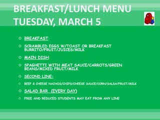  BREAKFAST:
 SCRAMBLED EGGS W/TOAST OR BREAKFAST
BURRITO/FRUIT/JUICES/MILK
 MAIN DISH:
 SPAGHETTI WITH MEAT SAUCE/CARROTS/GREEN
BEANS/MIXED FRUIT/MILK
 SECOND LINE:
 BEEF & CHEESE NACHOS/CHIPS/CHEESE SAUCE/CORN/SALSA/FRUIT/MILK
 SALAD BAR (EVERY DAY)
 FREE AND REDUCED STUDENTS MAY EAT FROM ANY LINE
 