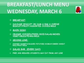  BREAKFAST:
 SAUSAGE BISCUIT OR HAM & EGG & CHEESE
BISCUIT/FRUIT/ASSORTED JUICES/MILK
 MAIN DISH:
 ORANGE CHICKEN/FRIED RICE/SALAD/MIXED
VEGETABLES/PEARS/MILK
 SECOND LINE:
 CHICKEN NUGGETS/MASHED POTATOES W/GRAVY/GREEN WHEAT
ROLL/FRUIT/MILK
 SALAD BAR (EVERY DAY)
 FREE AND REDUCED STUDENTS MAY EAT FROM ANY LINE
 